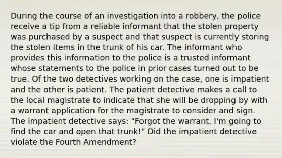 During the course of an investigation into a robbery, the police receive a tip from a reliable informant that the stolen property was purchased by a suspect and that suspect is currently storing the stolen items in the trunk of his car. The informant who provides this information to the police is a trusted informant whose statements to the police in prior cases turned out to be true. Of the two detectives working on the case, one is impatient and the other is patient. The patient detective makes a call to the local magistrate to indicate that she will be dropping by with a warrant application for the magistrate to consider and sign. The impatient detective says: "Forgot the warrant, I'm going to find the car and open that trunk!" Did the impatient detective violate the Fourth Amendment?