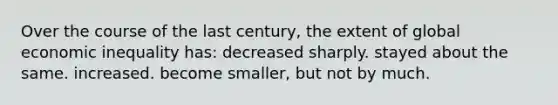 Over the course of the last century, the extent of global economic inequality has: decreased sharply. stayed about the same. increased. become smaller, but not by much.