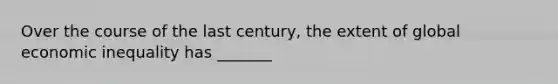 Over the course of the last century, the extent of global economic inequality has _______