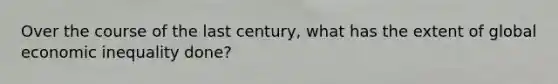 Over the course of the last century, what has the extent of global economic inequality done?