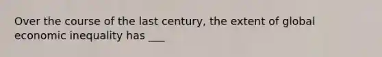 Over the course of the last century, the extent of global economic inequality has ___