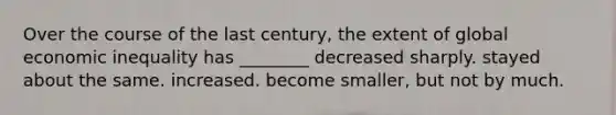 Over the course of the last century, the extent of global economic inequality has ________ decreased sharply. stayed about the same. increased. become smaller, but not by much.