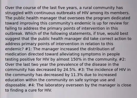 Over the course of the last five years, a rural community has struggled with continuous outbreaks of HIV among its members. The public health manager that oversees the program dedicated toward improving this community's endemic is up for review for failing to address the primary points of intervention in this outbreak. Which of the following statements, if true, would best suggest that the public health manager did take correct action to address primary points of intervention in relation to this endemic? #1: The manager increased the distribution of medication directed toward alleviating symptoms in people testing positive for HIV by almost 150% in the community. #2: Over the last two year the prevalence of the disease in the community has decreased by 24.5%. #3: The incidence of HIV in the community has decreased by 11.3% due to increased education within the community on safe syringe use and disposable. #4: The laboratory overseen by the manager is close to finding a cure for HIV.