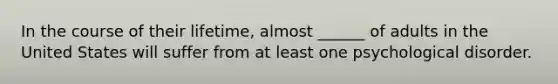 In the course of their lifetime, almost ______ of adults in the United States will suffer from at least one psychological disorder.
