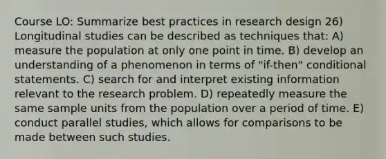 Course LO: Summarize best practices in research design 26) Longitudinal studies can be described as techniques that: A) measure the population at only one point in time. B) develop an understanding of a phenomenon in terms of "if-then" conditional statements. C) search for and interpret existing information relevant to the research problem. D) repeatedly measure the same sample units from the population over a period of time. E) conduct parallel studies, which allows for comparisons to be made between such studies.