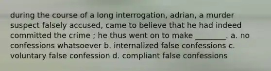 during the course of a long interrogation, adrian, a murder suspect falsely accused, came to believe that he had indeed committed the crime ; he thus went on to make ________. a. no confessions whatsoever b. internalized false confessions c. voluntary false confession d. compliant false confessions