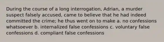 During the course of a long interrogation, Adrian, a murder suspect falsely accused, came to believe that he had indeed committed the crime; he thus went on to make a. no confessions whatsoever b. internalized false confessions c. voluntary false confessions d. compliant false confessions