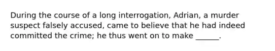 During the course of a long interrogation, Adrian, a murder suspect falsely accused, came to believe that he had indeed committed the crime; he thus went on to make ______.