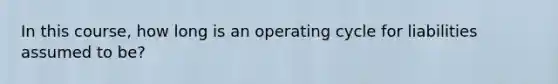 In this course, how long is an operating cycle for liabilities assumed to be?