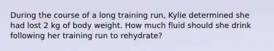 During the course of a long training run, Kylie determined she had lost 2 kg of body weight. How much fluid should she drink following her training run to rehydrate?