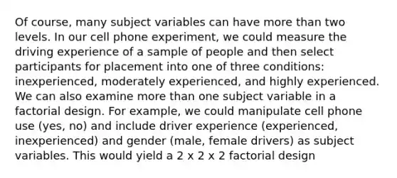 Of course, many subject variables can have more than two levels. In our cell phone experiment, we could measure the driving experience of a sample of people and then select participants for placement into one of three conditions: inexperienced, moderately experienced, and highly experienced. We can also examine more than one subject variable in a factorial design. For example, we could manipulate cell phone use (yes, no) and include driver experience (experienced, inexperienced) and gender (male, female drivers) as subject variables. This would yield a 2 x 2 x 2 factorial design