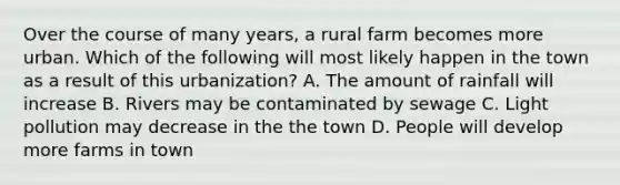 Over the course of many years, a rural farm becomes more urban. Which of the following will most likely happen in the town as a result of this urbanization? A. The amount of rainfall will increase B. Rivers may be contaminated by sewage C. Light pollution may decrease in the the town D. People will develop more farms in town