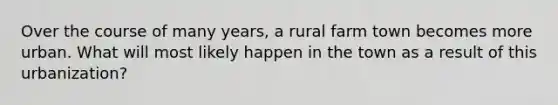 Over the course of many years, a rural farm town becomes more urban. What will most likely happen in the town as a result of this urbanization?