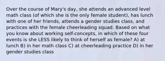 Over the course of Mary's day, she attends an advanced level math class (of which she is the only female student), has lunch with one of her friends, attends a gender studies class, and practices with the female cheerleading squad. Based on what you know about working self-concepts, in which of these four events is she LESS likely to think of herself as female? A) at lunch B) in her math class C) at cheerleading practice D) in her gender studies class