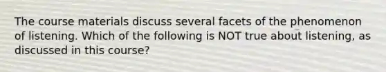 The course materials discuss several facets of the phenomenon of listening. Which of the following is NOT true about listening, as discussed in this course?