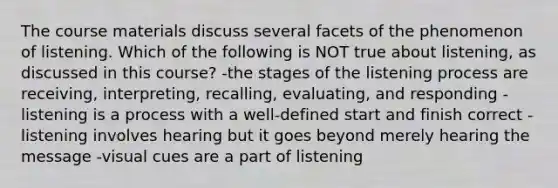 The course materials discuss several facets of the phenomenon of listening. Which of the following is NOT true about listening, as discussed in this course? -the stages of the listening process are receiving, interpreting, recalling, evaluating, and responding -listening is a process with a well-defined start and finish correct -listening involves hearing but it goes beyond merely hearing the message -visual cues are a part of listening