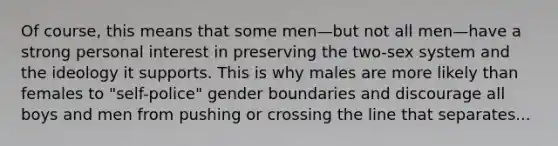 Of course, this means that some men—but not all men—have a strong personal interest in preserving the two-sex system and the ideology it supports. This is why males are more likely than females to "self-police" gender boundaries and discourage all boys and men from pushing or crossing the line that separates...