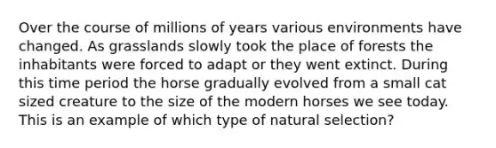 Over the course of millions of years various environments have changed. As grasslands slowly took the place of forests the inhabitants were forced to adapt or they went extinct. During this time period the horse gradually evolved from a small cat sized creature to the size of the modern horses we see today. This is an example of which type of natural selection?