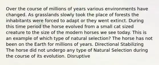 Over the course of millions of years various environments have changed. As grasslands slowly took the place of forests the inhabitants were forced to adapt or they went extinct. During this time period the horse evolved from a small cat sized creature to the size of the modern horses we see today. This is an example of which type of natural selection? The horse has not been on the Earth for millions of years. Directional Stabilizing The horse did not undergo any type of Natural Selection during the course of its evolution. Disruptive