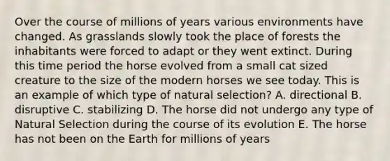 Over the course of millions of years various environments have changed. As grasslands slowly took the place of forests the inhabitants were forced to adapt or they went extinct. During this time period the horse evolved from a small cat sized creature to the size of the modern horses we see today. This is an example of which type of natural selection? A. directional B. disruptive C. stabilizing D. The horse did not undergo any type of Natural Selection during the course of its evolution E. The horse has not been on the Earth for millions of years