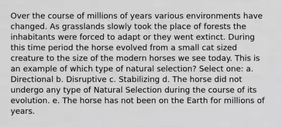 Over the course of millions of years various environments have changed. As grasslands slowly took the place of forests the inhabitants were forced to adapt or they went extinct. During this time period the horse evolved from a small cat sized creature to the size of the modern horses we see today. This is an example of which type of natural selection? Select one: a. Directional b. Disruptive c. Stabilizing d. The horse did not undergo any type of Natural Selection during the course of its evolution. e. The horse has not been on the Earth for millions of years.