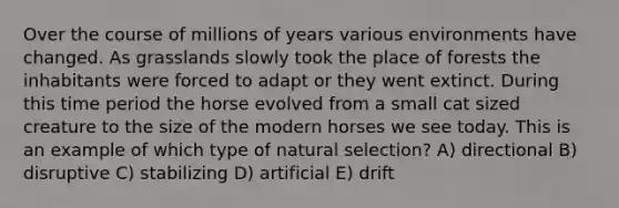 Over the course of millions of years various environments have changed. As grasslands slowly took the place of forests the inhabitants were forced to adapt or they went extinct. During this time period the horse evolved from a small cat sized creature to the size of the modern horses we see today. This is an example of which type of natural selection? A) directional B) disruptive C) stabilizing D) artificial E) drift