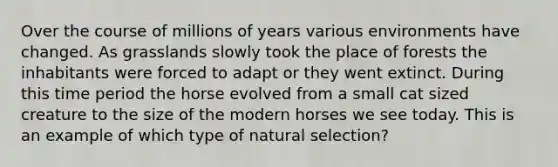 Over the course of millions of years various environments have changed. As grasslands slowly took the place of forests the inhabitants were forced to adapt or they went extinct. During this time period the horse evolved from a small cat sized creature to the size of the modern horses we see today. This is an example of which type of natural selection?