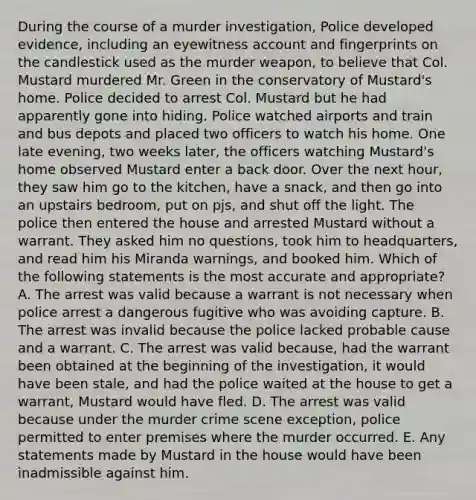 During the course of a murder investigation, Police developed evidence, including an eyewitness account and fingerprints on the candlestick used as the murder weapon, to believe that Col. Mustard murdered Mr. Green in the conservatory of Mustard's home. Police decided to arrest Col. Mustard but he had apparently gone into hiding. Police watched airports and train and bus depots and placed two officers to watch his home. One late evening, two weeks later, the officers watching Mustard's home observed Mustard enter a back door. Over the next hour, they saw him go to the kitchen, have a snack, and then go into an upstairs bedroom, put on pjs, and shut off the light. The police then entered the house and arrested Mustard without a warrant. They asked him no questions, took him to headquarters, and read him his Miranda warnings, and booked him. Which of the following statements is the most accurate and appropriate? A. The arrest was valid because a warrant is not necessary when police arrest a dangerous fugitive who was avoiding capture. B. The arrest was invalid because the police lacked probable cause and a warrant. C. The arrest was valid because, had the warrant been obtained at the beginning of the investigation, it would have been stale, and had the police waited at the house to get a warrant, Mustard would have fled. D. The arrest was valid because under the murder crime scene exception, police permitted to enter premises where the murder occurred. E. Any statements made by Mustard in the house would have been inadmissible against him.