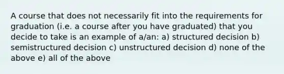 A course that does not necessarily fit into the requirements for graduation (i.e. a course after you have graduated) that you decide to take is an example of a/an: a) structured decision b) semistructured decision c) unstructured decision d) none of the above e) all of the above