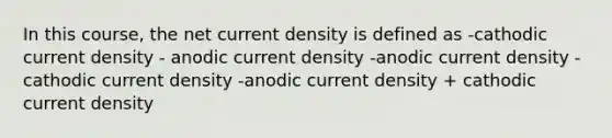 In this course, the net current density is defined as -cathodic current density - anodic current density -anodic current density - cathodic current density -anodic current density + cathodic current density