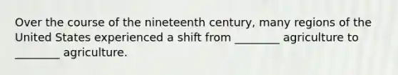 Over the course of the nineteenth century, many regions of the United States experienced a shift from ________ agriculture to ________ agriculture.