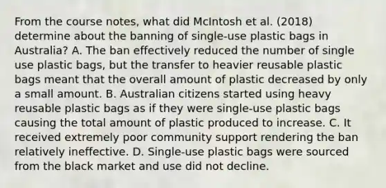 From the course notes, what did McIntosh et al. (2018) determine about the banning of single-use plastic bags in Australia? A. The ban effectively reduced the number of single use plastic bags, but the transfer to heavier reusable plastic bags meant that the overall amount of plastic decreased by only a small amount. B. Australian citizens started using heavy reusable plastic bags as if they were single-use plastic bags causing the total amount of plastic produced to increase. C. It received extremely poor community support rendering the ban relatively ineffective. D. Single-use plastic bags were sourced from the black market and use did not decline.