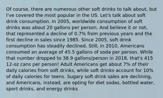 Of course, there are numerous other soft drinks to talk about, but I've covered the most popular in the US. Let's talk about soft drink consumption. In 2005, worldwide consumption of soft drinks was about 20 gallons per person. And believe it or not, that represented a decline of 0.7% from previous years and the first decline in sales since 1985. Since 2005, soft drink consumption has steadily declined. Still, in 2010, Americans consumed an average of 45.5 gallons of soda per person. While that number dropped to 38.9 gallons/person in 2018, that's 415 12-oz cans per person! Adult Americans get about 7% of their daily calories from soft drinks, while soft drinks account for 10% of daily calories for teens. Sugary soft drink sales are declining, and Americans, instead, are opting for diet sodas, bottled water, sport drinks, and energy drinks