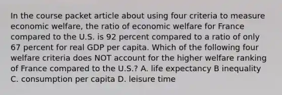 In the course packet article about using four criteria to measure economic welfare, the ratio of economic welfare for France compared to the U.S. is 92 percent compared to a ratio of only 67 percent for real GDP per capita. Which of the following four welfare criteria does NOT account for the higher welfare ranking of France compared to the U.S.? A. life expectancy B inequality C. consumption per capita D. leisure time