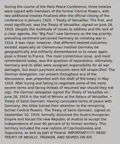 During the course of the Paris Peace Conference, three treaties were signed with members of the former Central Powers, with two additional treaties finalized after the official closing of the conference in January 1920. • Treaty of Versailles: The first, and most significant, was the Treaty of Versailles, signed on June 28, 1919. Despite the multitude of issues to address and the lack of a clear agenda, the "Big Four" saw Germany as the top priority; prevailing sentiment perceived Germany as initiating war in 1914. It was clear, however, that different desired outcomes existed, especially as Clemenceau insisted Germany be geographically and militarily dismembered so to never again pose a threat to France. The most contentious issue, and most remembered today, was the question of reparations. Ultimately, Germany and its allies were assigned responsibility for all war damages, but exact payment amounts were left unspecified. The German delegation, not present throughout any of the discussions, was presented with the draft of the treaty in May 1919. After trying and failing to negotiate some of the more severe terms and facing threats of resumed war should they not sign, the German delegates signed the Treaty of Versailles on June 28, 1919 in the Hall of Mirrors at the Palace of Versailles. • Treaty of Saint-Germain: Having concluded terms of peace with Germany, the Allies turned their attention to the remaining former Central Powers. The Treaty of Saint-Germain, signed on September 10, 1919, formally dissolved the Austro-Hungarian Empire and forced the new Republic of Austria to accept the independence of over 60 percent of its former territory. This territory included the new nations of Czechoslovakia and Yugoslavia, as well as part of Poland. IMPORTANT!!!!!! READ TREATY OF NEUILLY, TRIANON, AND SEVRES ON IDS