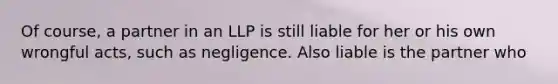 Of course, a partner in an LLP is still liable for her or his own wrongful acts, such as negligence. Also liable is the partner who