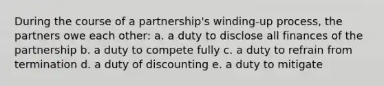 During the course of a partnership's winding-up process, the partners owe each other: a. a duty to disclose all finances of the partnership b. a duty to compete fully c. a duty to refrain from termination d. a duty of discounting e. a duty to mitigate