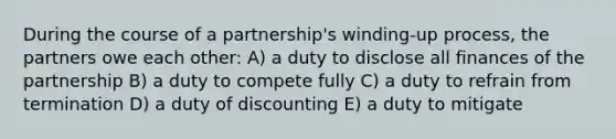 During the course of a partnership's winding-up process, the partners owe each other: A) a duty to disclose all finances of the partnership B) a duty to compete fully C) a duty to refrain from termination D) a duty of discounting E) a duty to mitigate