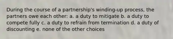 During the course of a partnership's winding-up process, the partners owe each other: a. a duty to mitigate b. a duty to compete fully c. a duty to refrain from termination d. a duty of discounting e. none of the other choices