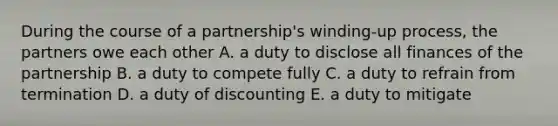 During the course of a partnership's winding-up process, the partners owe each other A. a duty to disclose all finances of the partnership B. a duty to compete fully C. a duty to refrain from termination D. a duty of discounting E. a duty to mitigate