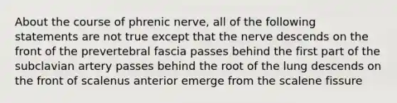 About the course of phrenic nerve, all of the following statements are not true except that the nerve descends on the front of the prevertebral fascia passes behind the first part of the subclavian artery passes behind the root of the lung descends on the front of scalenus anterior emerge from the scalene fissure