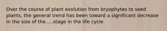 Over the course of plant evolution from bryophytes to seed plants, the general trend has been toward a significant decrease in the size of the.....stage in the life cycle