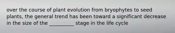 over the course of plant evolution from bryophytes to seed plants, the general trend has been toward a significant decrease in the size of the __________ stage in the life cycle