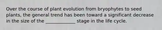 Over the course of plant evolution from bryophytes to seed plants, the general trend has been toward a significant decrease in the size of the _____________ stage in the life cycle.