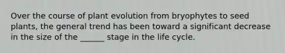 Over the course of plant evolution from bryophytes to seed plants, the general trend has been toward a significant decrease in the size of the ______ stage in the life cycle.