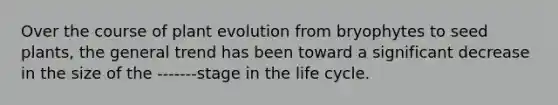 Over the course of plant evolution from bryophytes to seed plants, the general trend has been toward a significant decrease in the size of the -------stage in the life cycle.