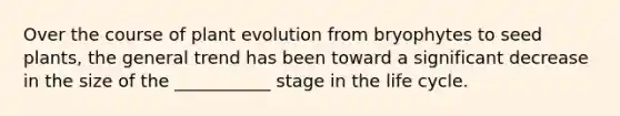 Over the course of plant evolution from bryophytes to seed plants, the general trend has been toward a significant decrease in the size of the ___________ stage in the life cycle.