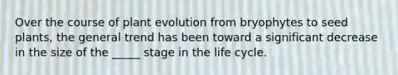 Over the course of plant evolution from bryophytes to seed plants, the general trend has been toward a significant decrease in the size of the _____ stage in the life cycle.