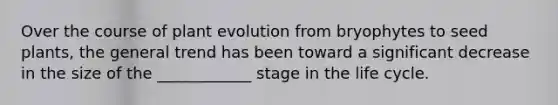 Over the course of plant evolution from bryophytes to seed plants, the general trend has been toward a significant decrease in the size of the ____________ stage in the life cycle.