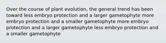 Over the course of plant evolution, the general trend has been toward less embryo protection and a larger gametophyte more embryo protection and a smaller gametophyte more embryo protection and a larger gametophyte less embryo protection and a smaller gametophyte